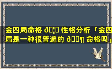 金四局命格 🦍 性格分析「金四局是一种很普遍的 🐶 命格吗」